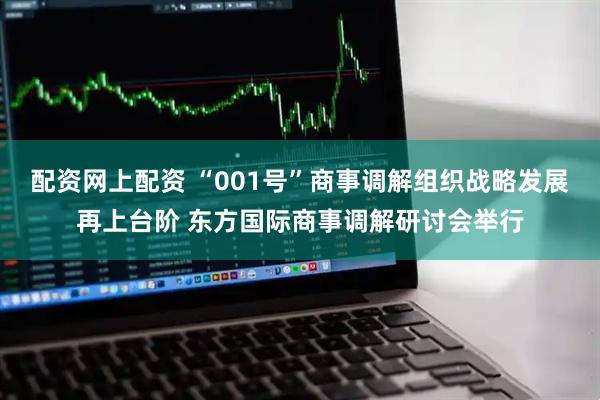 配资网上配资 “001号”商事调解组织战略发展再上台阶 东方国际商事调解研讨会举行