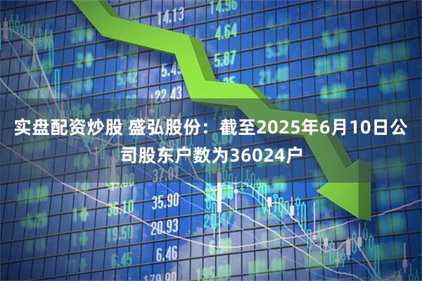实盘配资炒股 盛弘股份：截至2025年6月10日公司股东户数为36024户
