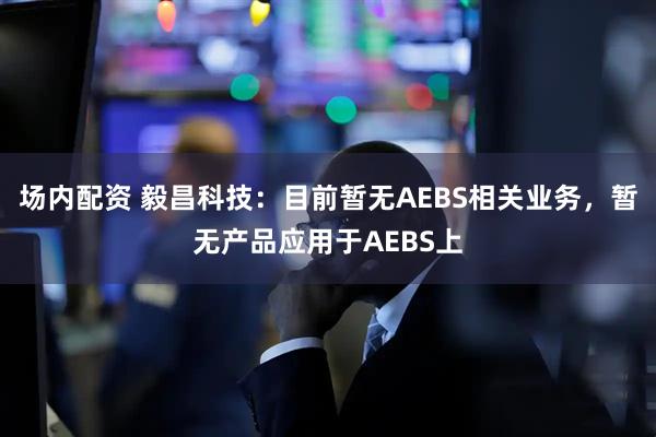 场内配资 毅昌科技：目前暂无AEBS相关业务，暂无产品应用于AEBS上