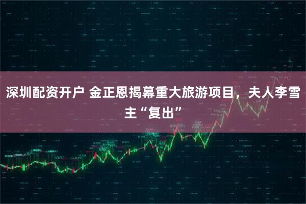 深圳配资开户 金正恩揭幕重大旅游项目，夫人李雪主“复出”