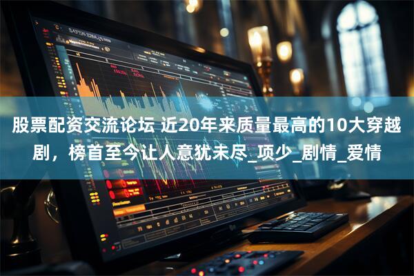 股票配资交流论坛 近20年来质量最高的10大穿越剧，榜首至今让人意犹未尽_项少_剧情_爱情