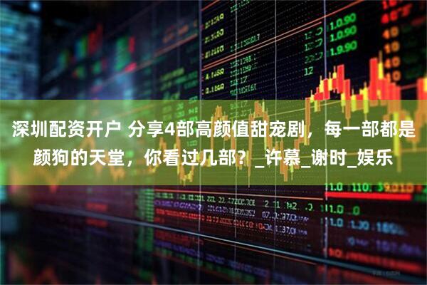 深圳配资开户 分享4部高颜值甜宠剧，每一部都是颜狗的天堂，你看过几部？_许慕_谢时_娱乐