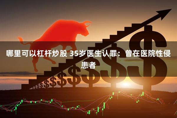 哪里可以杠杆炒股 35岁医生认罪：曾在医院性侵患者