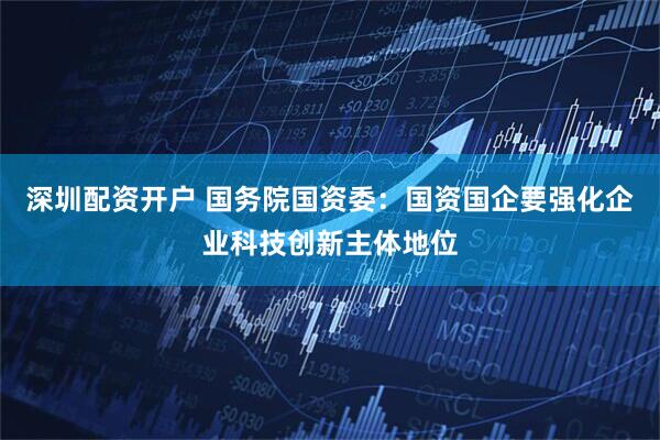深圳配资开户 国务院国资委：国资国企要强化企业科技创新主体地位