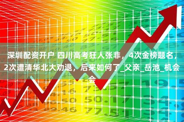 深圳配资开户 四川高考狂人张非，4次金榜题名，2次遭清华北大劝退，后来如何了_父亲_岳池_机会