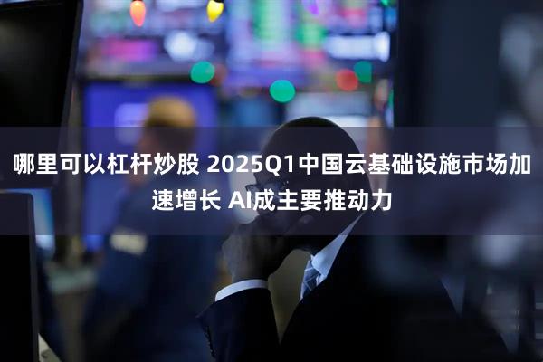 哪里可以杠杆炒股 2025Q1中国云基础设施市场加速增长 AI成主要推动力