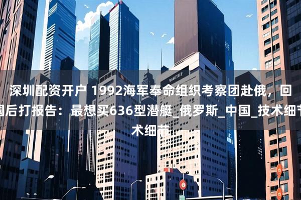深圳配资开户 1992海军奉命组织考察团赴俄，回国后打报告：最想买636型潜艇_俄罗斯_中国_技术细节