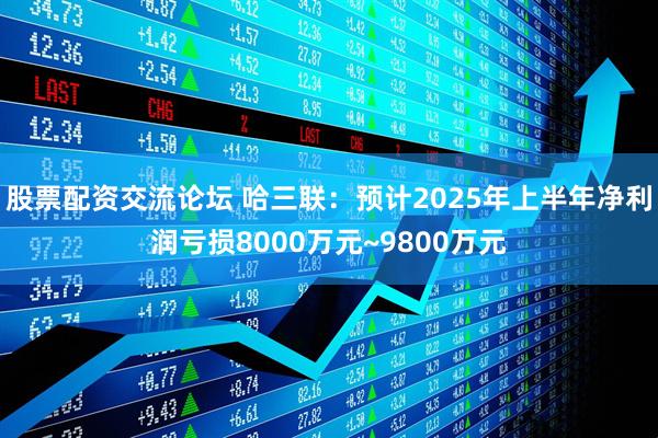 股票配资交流论坛 哈三联：预计2025年上半年净利润亏损8000万元~9800万元