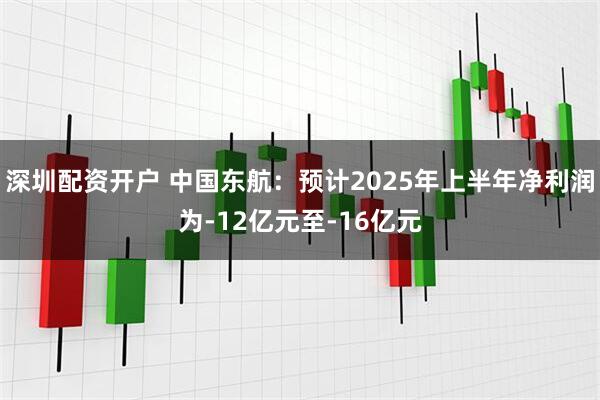 深圳配资开户 中国东航：预计2025年上半年净利润为-12亿元至-16亿元