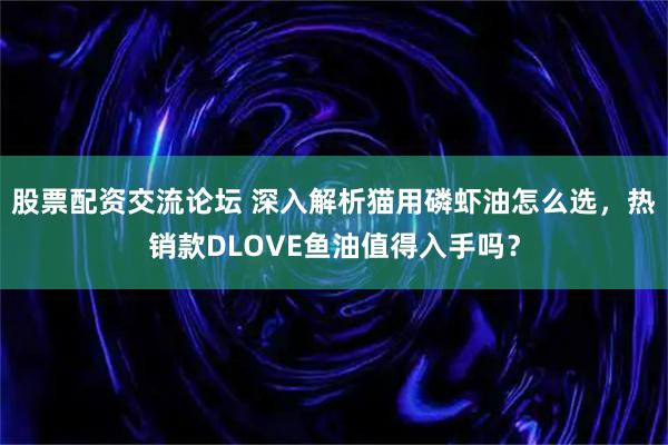 股票配资交流论坛 深入解析猫用磷虾油怎么选，热销款DLOVE鱼油值得入手吗？