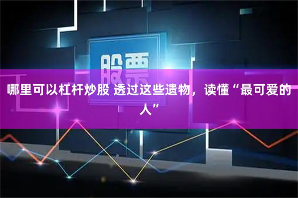 哪里可以杠杆炒股 透过这些遗物，读懂“最可爱的人”