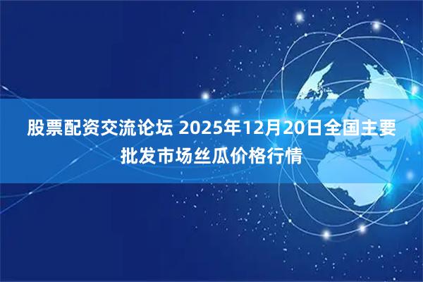 股票配资交流论坛 2025年12月20日全国主要批发市场丝瓜价格行情