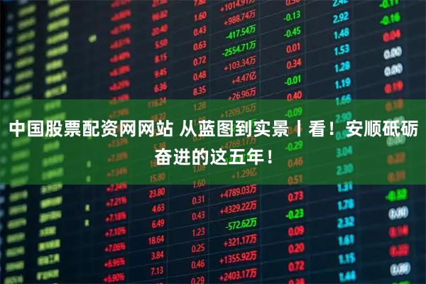 中国股票配资网网站 从蓝图到实景丨看！安顺砥砺奋进的这五年！