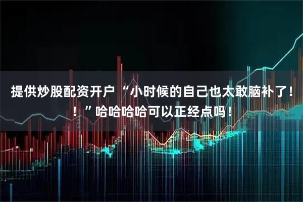 提供炒股配资开户 “小时候的自己也太敢脑补了！！”哈哈哈哈可以正经点吗！